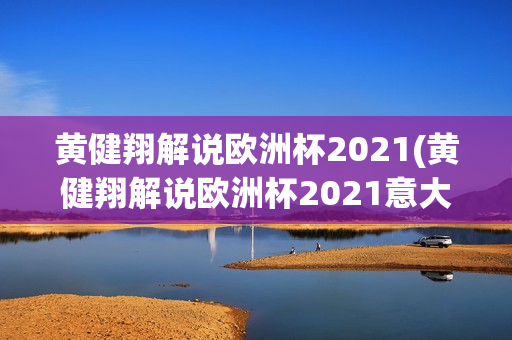 黄健翔解说欧洲杯2021(黄健翔解说欧洲杯2021意大利)