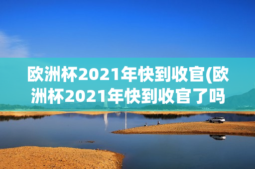 欧洲杯2021年快到收官(欧洲杯2021年快到收官了吗)