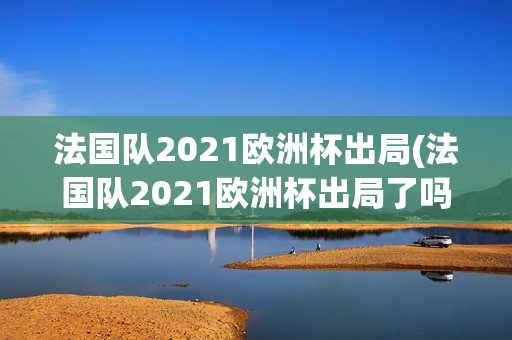 法国队2021欧洲杯出局(法国队2021欧洲杯出局了吗)