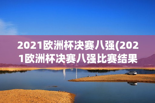 2021欧洲杯决赛八强(2021欧洲杯决赛八强比赛结果)