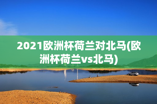 2021欧洲杯荷兰对北马(欧洲杯荷兰vs北马)