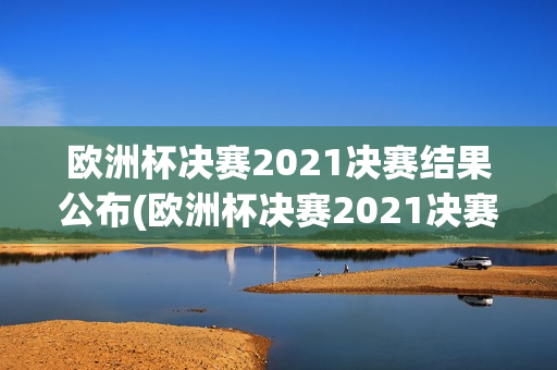 欧洲杯决赛2021决赛结果公布(欧洲杯决赛2021决赛结果公布时间)