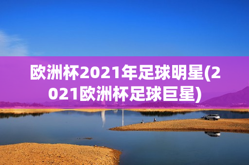 欧洲杯2021年足球明星(2021欧洲杯足球巨星)