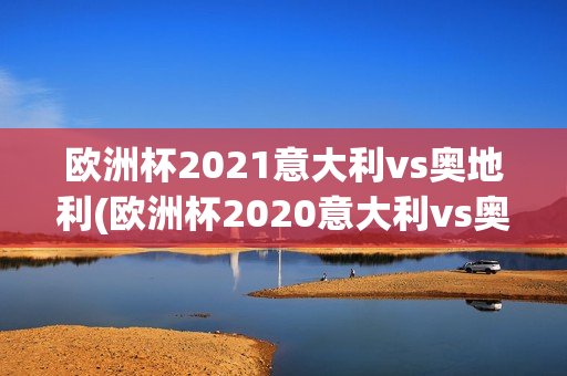 欧洲杯2021意大利vs奥地利(欧洲杯2020意大利vs奥地利)