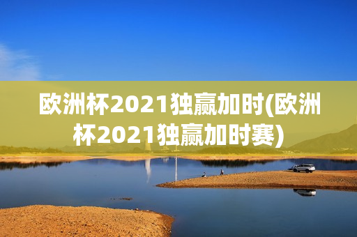 欧洲杯2021独赢加时(欧洲杯2021独赢加时赛)