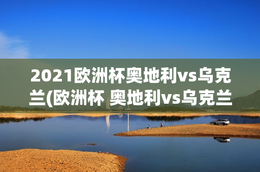 2021欧洲杯奥地利vs乌克兰(欧洲杯 奥地利vs乌克兰)