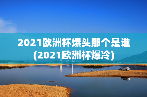 2021欧洲杯爆头那个是谁(2021欧洲杯爆冷)