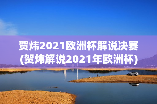 贺炜2021欧洲杯解说决赛(贺炜解说2021年欧洲杯)