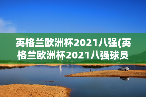 英格兰欧洲杯2021八强(英格兰欧洲杯2021八强球员)