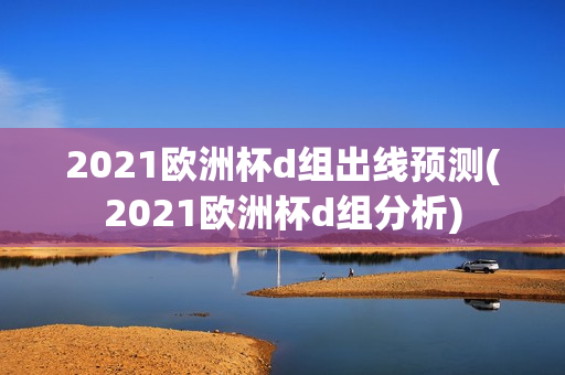 2021欧洲杯d组出线预测(2021欧洲杯d组分析)