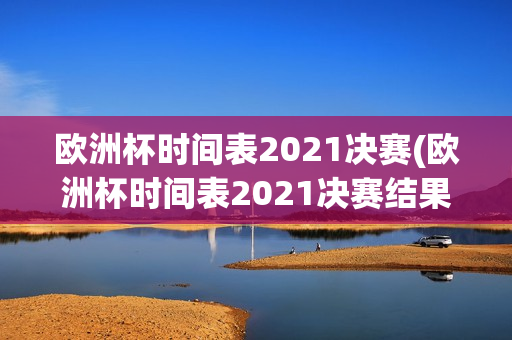 欧洲杯时间表2021决赛(欧洲杯时间表2021决赛结果)