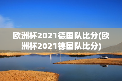 欧洲杯2021德国队比分(欧洲杯2021德国队比分)