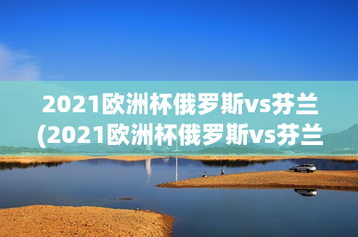 2021欧洲杯俄罗斯vs芬兰(2021欧洲杯俄罗斯vs芬兰比分)