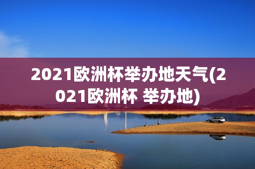 2021欧洲杯举办地天气(2021欧洲杯 举办地)