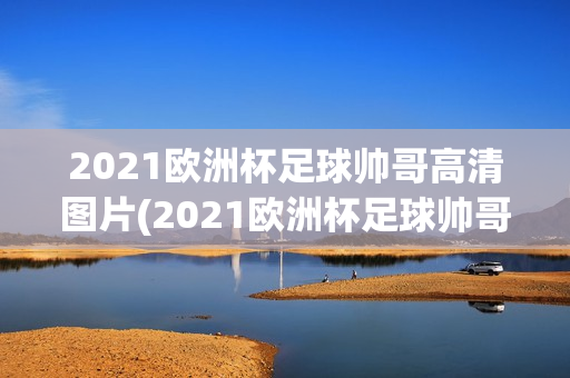 2021欧洲杯足球帅哥高清图片(2021欧洲杯足球帅哥高清图片大全)