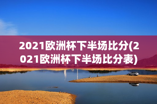 2021欧洲杯下半场比分(2021欧洲杯下半场比分表)