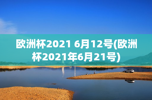 欧洲杯2021 6月12号(欧洲杯2021年6月21号)