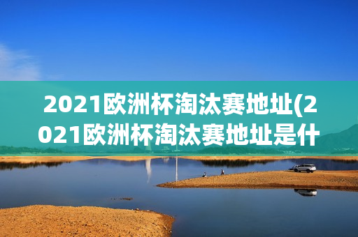 2021欧洲杯淘汰赛地址(2021欧洲杯淘汰赛地址是什么)