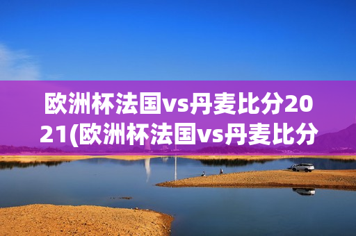 欧洲杯法国vs丹麦比分2021(欧洲杯法国vs丹麦比分)