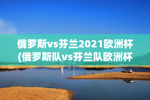 俄罗斯vs芬兰2021欧洲杯(俄罗斯队vs芬兰队欧洲杯)