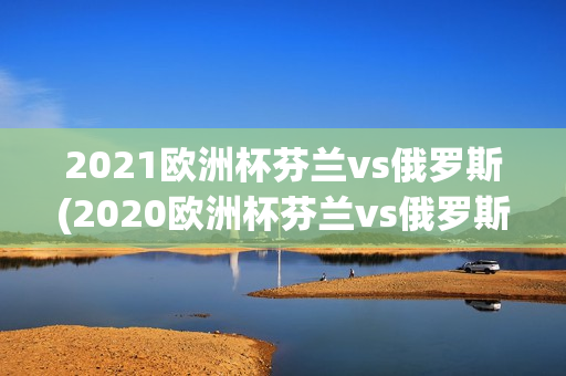 2021欧洲杯芬兰vs俄罗斯(2020欧洲杯芬兰vs俄罗斯)