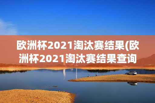 欧洲杯2021淘汰赛结果(欧洲杯2021淘汰赛结果查询)