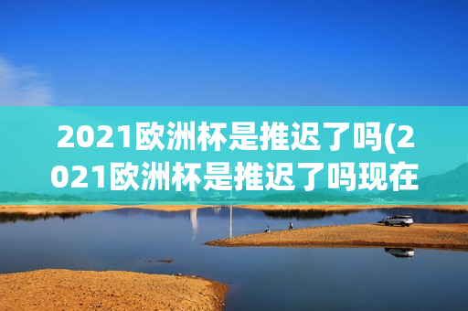 2021欧洲杯是推迟了吗(2021欧洲杯是推迟了吗现在)