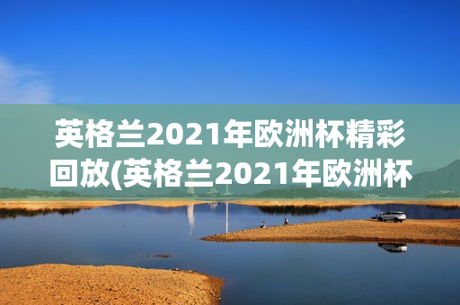 英格兰2021年欧洲杯精彩回放(英格兰2021年欧洲杯精彩回放视频)