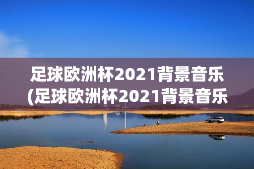 足球欧洲杯2021背景音乐(足球欧洲杯2021背景音乐是什么)