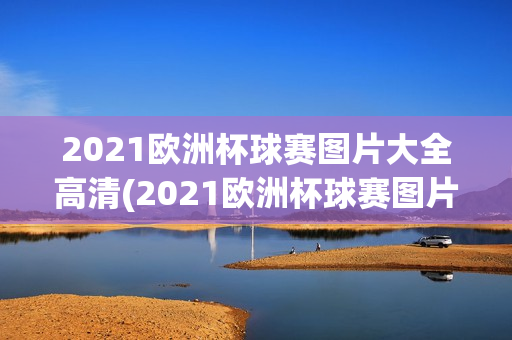 2021欧洲杯球赛图片大全高清(2021欧洲杯球赛图片大全高清版)