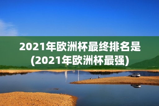 2021年欧洲杯最终排名是(2021年欧洲杯最强)