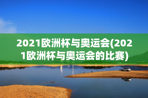 2021欧洲杯与奥运会(2021欧洲杯与奥运会的比赛)