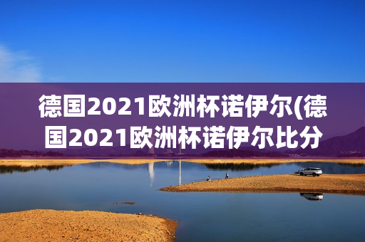 德国2021欧洲杯诺伊尔(德国2021欧洲杯诺伊尔比分)