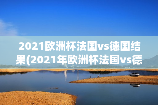 2021欧洲杯法国vs德国结果(2021年欧洲杯法国vs德国)