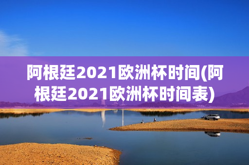 阿根廷2021欧洲杯时间(阿根廷2021欧洲杯时间表)