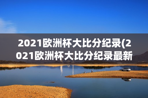 2021欧洲杯大比分纪录(2021欧洲杯大比分纪录最新)