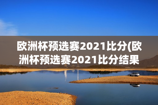 欧洲杯预选赛2021比分(欧洲杯预选赛2021比分结果)