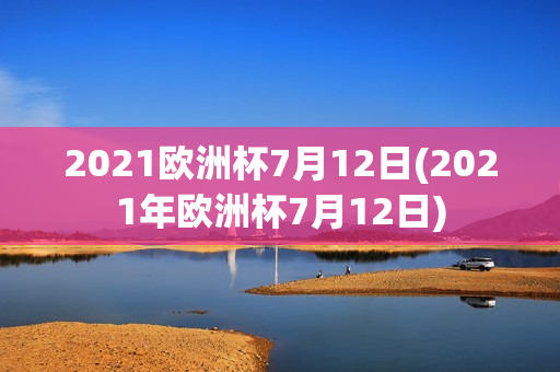 2021欧洲杯7月12日(2021年欧洲杯7月12日)