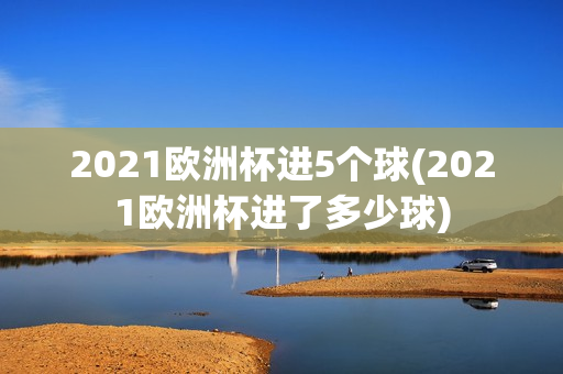 2021欧洲杯进5个球(2021欧洲杯进了多少球)