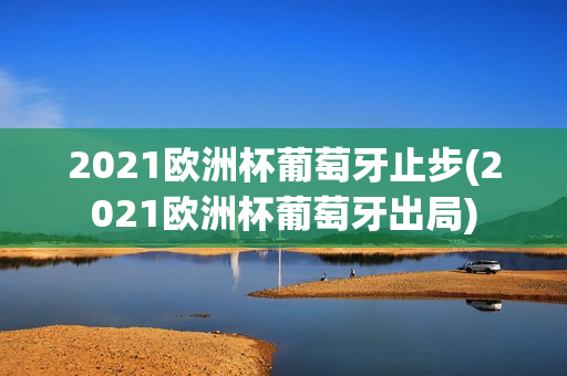 2021欧洲杯葡萄牙止步(2021欧洲杯葡萄牙出局)