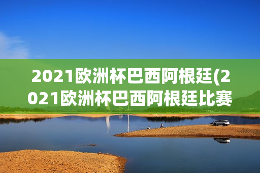 2021欧洲杯巴西阿根廷(2021欧洲杯巴西阿根廷比赛结果)