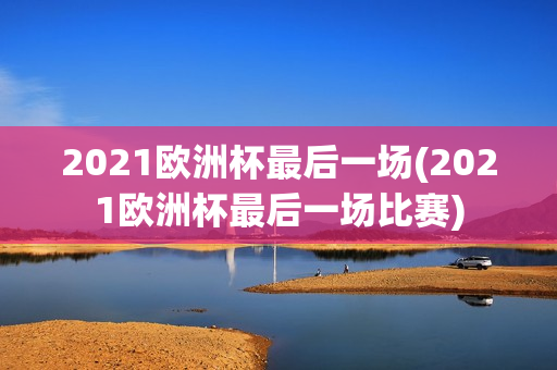 2021欧洲杯最后一场(2021欧洲杯最后一场比赛)