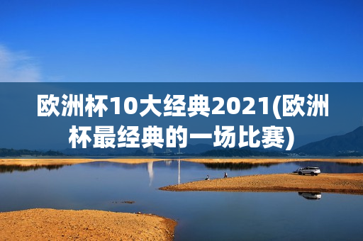 欧洲杯10大经典2021(欧洲杯最经典的一场比赛)