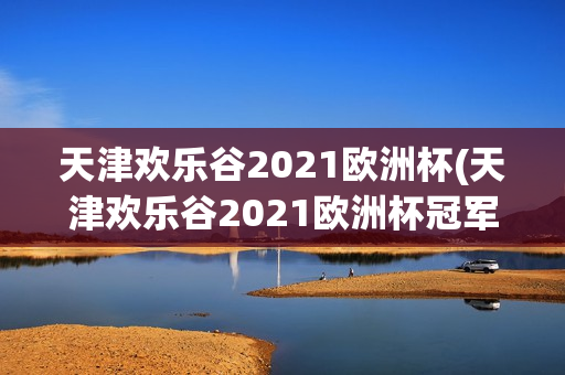 天津欢乐谷2021欧洲杯(天津欢乐谷2021欧洲杯冠军)