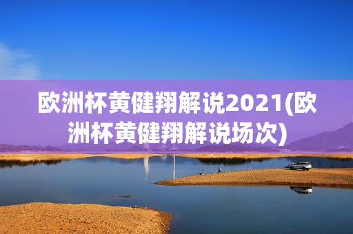 欧洲杯黄健翔解说2021(欧洲杯黄健翔解说场次)