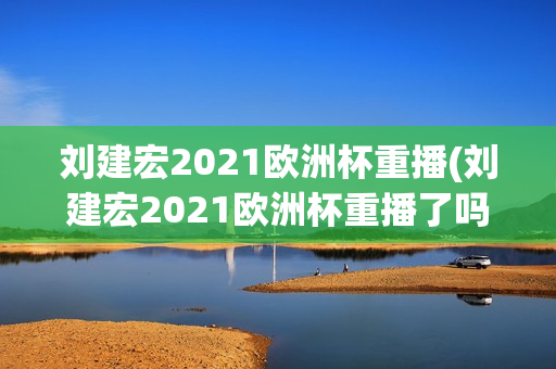 刘建宏2021欧洲杯重播(刘建宏2021欧洲杯重播了吗)