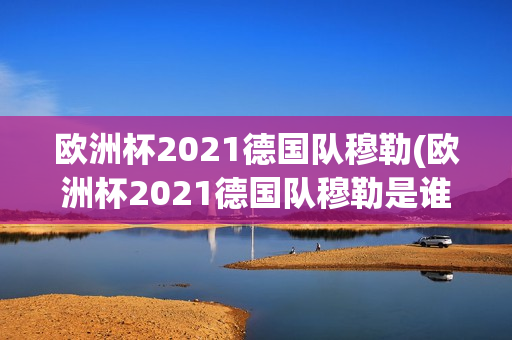 欧洲杯2021德国队穆勒(欧洲杯2021德国队穆勒是谁)