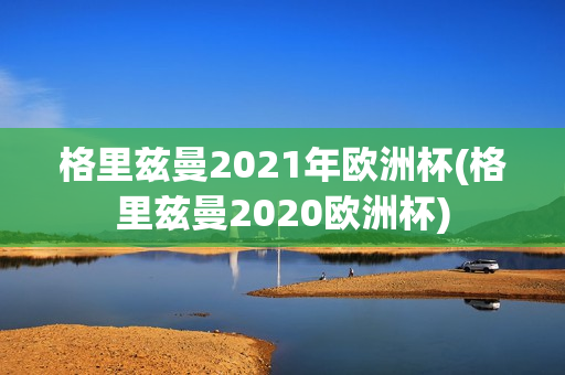 格里兹曼2021年欧洲杯(格里兹曼2020欧洲杯)