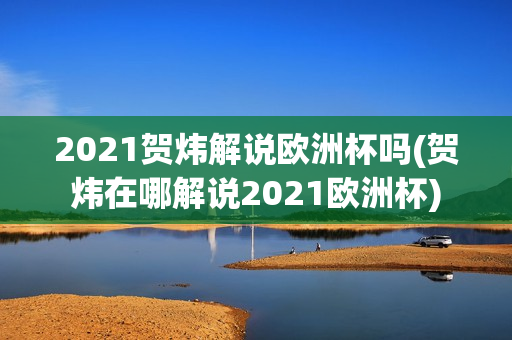 2021贺炜解说欧洲杯吗(贺炜在哪解说2021欧洲杯)