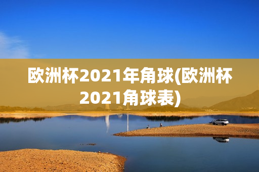 欧洲杯2021年角球(欧洲杯2021角球表)